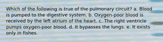 Which of the following is true of the pulmonary circuit? a. Blood is pumped to the digestive system. b. Oxygen-poor blood is received by the left atrium of the heart. c. The right ventricle pumps oxygen-poor blood. d. It bypasses the lungs. e. It exists only in fishes.