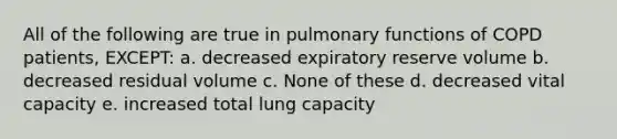 All of the following are true in pulmonary functions of COPD patients, EXCEPT: a. decreased expiratory reserve volume b. decreased residual volume c. None of these d. decreased vital capacity e. increased total lung capacity