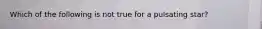 Which of the following is not true for a pulsating star?