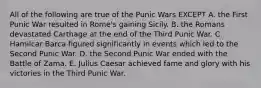 All of the following are true of the Punic Wars EXCEPT A. the First Punic War resulted in Rome's gaining Sicily. B. the Romans devastated Carthage at the end of the Third Punic War. C. Hamilcar Barca figured significantly in events which led to the Second Punic War. D. the Second Punic War ended with the Battle of Zama. E. Julius Caesar achieved fame and glory with his victories in the Third Punic War.