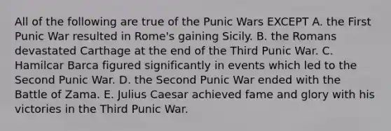 All of the following are true of the Punic Wars EXCEPT A. the First Punic War resulted in Rome's gaining Sicily. B. the Romans devastated Carthage at the end of the Third Punic War. C. Hamilcar Barca figured significantly in events which led to the Second Punic War. D. the Second Punic War ended with the Battle of Zama. E. Julius Caesar achieved fame and glory with his victories in the Third Punic War.