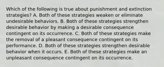 Which of the following is true about punishment and extinction strategies? A. Both of these strategies weaken or eliminate undesirable behaviors. B. Both of these strategies strengthen desirable behavior by making a desirable consequence contingent on its occurrence. C. Both of these strategies make the removal of a pleasant consequence contingent on its performance. D. Both of these strategies strengthen desirable behavior when it occurs. E. Both of these strategies make an unpleasant consequence contingent on its occurrence.