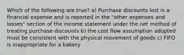 Which of the following are true? a) Purchase discounts lost is a financial expense and is reported in the "other expenses and losses" section of the income statement under the net method of treating purchase discounts b) the cost flow assumption adopted must be consistent with the physical movement of goods c) FIFO is inappropriate for a bakery