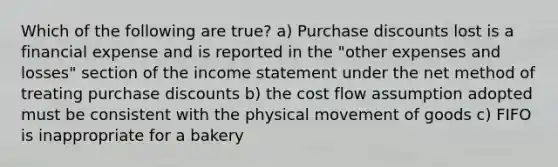 Which of the following are true? a) Purchase discounts lost is a financial expense and is reported in the "other expenses and losses" section of the income statement under the net method of treating purchase discounts b) the cost flow assumption adopted must be consistent with the physical movement of goods c) FIFO is inappropriate for a bakery