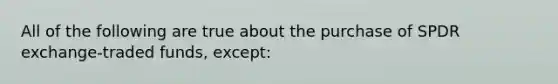 All of the following are true about the purchase of SPDR exchange-traded funds, except: