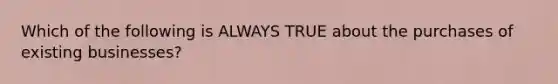 Which of the following is ALWAYS TRUE about the purchases of existing businesses?