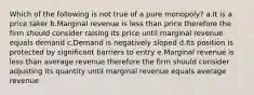 Which of the following is not true of a pure monopoly? a.It is a price taker b.Marginal revenue is less than price therefore the firm should consider raising its price until marginal revenue equals demand c.Demand is negatively sloped d.Its position is protected by significant barriers to entry e.Marginal revenue is less than average revenue therefore the firm should consider adjusting its quantity until marginal revenue equals average revenue