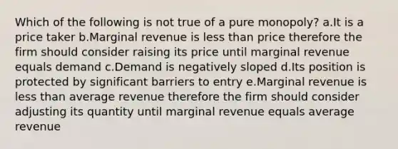 Which of the following is not true of a pure monopoly? a.It is a price taker b.Marginal revenue is <a href='https://www.questionai.com/knowledge/k7BtlYpAMX-less-than' class='anchor-knowledge'>less than</a> price therefore the firm should consider raising its price until marginal revenue equals demand c.Demand is negatively sloped d.Its position is protected by significant barriers to entry e.Marginal revenue is less than average revenue therefore the firm should consider adjusting its quantity until marginal revenue equals average revenue