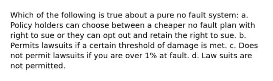 Which of the following is true about a pure no fault system: a. Policy holders can choose between a cheaper no fault plan with right to sue or they can opt out and retain the right to sue. b. Permits lawsuits if a certain threshold of damage is met. c. Does not permit lawsuits if you are over 1% at fault. d. Law suits are not permitted.