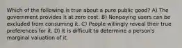 Which of the following is true about a pure public good? A) The government provides it at zero cost. B) Nonpaying users can be excluded from consuming it. C) People willingly reveal their true preferences for it. D) It is difficult to determine a person's marginal valuation of it.