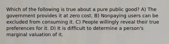 Which of the following is true about a pure public good? A) The government provides it at zero cost. B) Nonpaying users can be excluded from consuming it. C) People willingly reveal their true preferences for it. D) It is difficult to determine a person's marginal valuation of it.