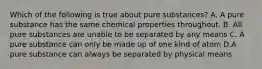 Which of the following is true about pure substances? A. A pure substance has the same chemical properties throughout. B. All pure substances are unable to be separated by any means C. A pure substance can only be made up of one kind of atom D.A pure substance can always be separated by physical means