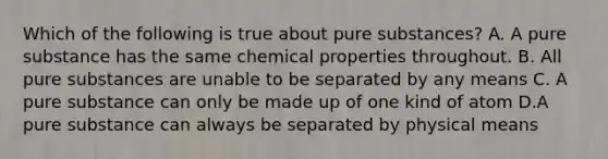 Which of the following is true about pure substances? A. A pure substance has the same chemical properties throughout. B. All pure substances are unable to be separated by any means C. A pure substance can only be made up of one kind of atom D.A pure substance can always be separated by physical means