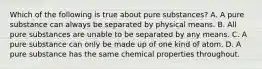 Which of the following is true about pure substances? A. A pure substance can always be separated by physical means. B. All pure substances are unable to be separated by any means. C. A pure substance can only be made up of one kind of atom. D. A pure substance has the same chemical properties throughout.