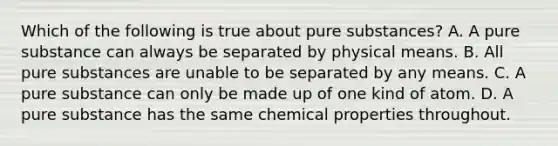 Which of the following is true about pure substances? A. A pure substance can always be separated by physical means. B. All pure substances are unable to be separated by any means. C. A pure substance can only be made up of one kind of atom. D. A pure substance has the same chemical properties throughout.