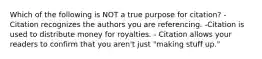 Which of the following is NOT a true purpose for citation? - Citation recognizes the authors you are referencing. -Citation is used to distribute money for royalties. - Citation allows your readers to confirm that you aren't just "making stuff up."