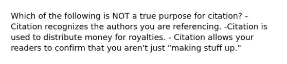 Which of the following is NOT a true purpose for citation? - Citation recognizes the authors you are referencing. -Citation is used to distribute money for royalties. - Citation allows your readers to confirm that you aren't just "making stuff up."