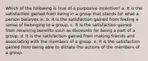 ​Which of the following is true of a purposive incentive? a. ​It is the satisfaction gained from being in a group that stands for what a person believes in. b. ​It is the satisfaction gained from feeling a sense of belonging to a group. c. It is the satisfaction gained from receiving benefits such as discounts for being a part of a group.​ d. It is the satisfaction gained from making friends and associating with the members of a group.​ e. ​It is the satisfaction gained from being able to dictate the actions of the members of a group.