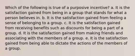 ​Which of the following is true of a purposive incentive? a. ​It is the satisfaction gained from being in a group that stands for what a person believes in. b. ​It is the satisfaction gained from feeling a sense of belonging to a group. c. It is the satisfaction gained from receiving benefits such as discounts for being a part of a group.​ d. It is the satisfaction gained from making friends and associating with the members of a group.​ e. ​It is the satisfaction gained from being able to dictate the actions of the members of a group.