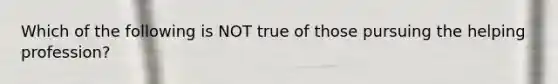 Which of the following is NOT true of those pursuing the helping profession?