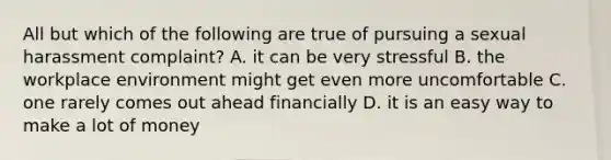 All but which of the following are true of pursuing a sexual harassment complaint? A. it can be very stressful B. the workplace environment might get even more uncomfortable C. one rarely comes out ahead financially D. it is an easy way to make a lot of money