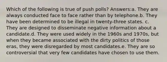 Which of the following is true of push polls? Answers:a. They are always conducted face to face rather than by telephone.b. They have been determined to be illegal in twenty-three states. c. They are designed to disseminate negative information about a candidate.d. They were used widely in the 1960s and 1970s, but when they became associated with the dirty politics of those eras, they were disregarded by most candidates.e. They are so controversial that very few candidates have chosen to use them.