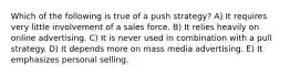 Which of the following is true of a push strategy? A) It requires very little involvement of a sales force. B) It relies heavily on online advertising. C) It is never used in combination with a pull strategy. D) It depends more on mass media advertising. E) It emphasizes personal selling.