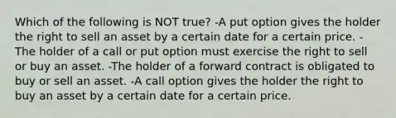 Which of the following is NOT true? -A put option gives the holder the right to sell an asset by a certain date for a certain price. -The holder of a call or put option must exercise the right to sell or buy an asset. -The holder of a forward contract is obligated to buy or sell an asset. -A call option gives the holder the right to buy an asset by a certain date for a certain price.