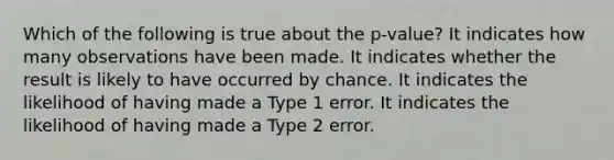 Which of the following is true about the p-value? It indicates how many observations have been made. It indicates whether the result is likely to have occurred by chance. It indicates the likelihood of having made a Type 1 error. It indicates the likelihood of having made a Type 2 error.