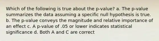 Which of the following is true about the p-value? a. The p-value summarizes the data assuming a specific null hypothesis is true. b. The p-value conveys the magnitude and relative importance of an effect c. A p-value of .05 or lower indicates statistical significance d. Both A and C are correct