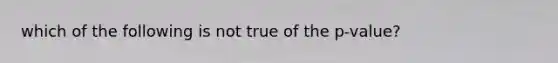 which of the following is not true of the p-value?