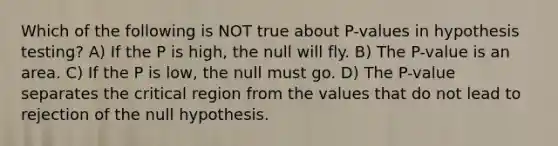 Which of the following is NOT true about P-values in hypothesis testing? A) If the P is high, the null will fly. B) The P-value is an area. C) If the P is low, the null must go. D) The P-value separates the critical region from the values that do not lead to rejection of the null hypothesis.