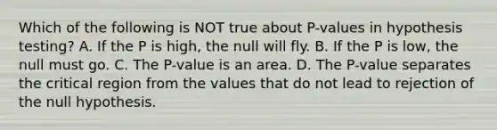 Which of the following is NOT true about​ P-values in hypothesis​ testing? A. If the P is​ high, the null will fly. B. If the P is​ low, the null must go. C. The​ P-value is an area. D. The​ P-value separates the critical region from the values that do not lead to rejection of the null hypothesis.