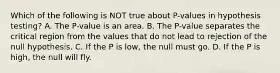 Which of the following is NOT true about​ P-values in hypothesis​ testing? A. The​ P-value is an area. B. The​ P-value separates the critical region from the values that do not lead to rejection of the null hypothesis. C. If the P is​ low, the null must go. D. If the P is​ high, the null will fly.