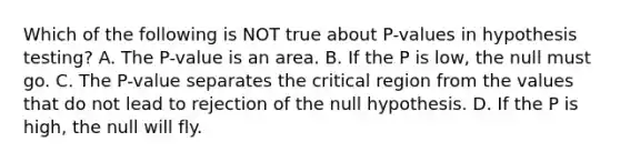 Which of the following is NOT true about​ P-values in hypothesis​ testing? A. The​ P-value is an area. B. If the P is​ low, the null must go. C. The​ P-value separates the critical region from the values that do not lead to rejection of the null hypothesis. D. If the P is​ high, the null will fly.