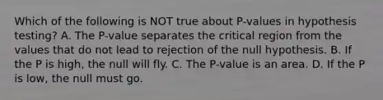 Which of the following is NOT true about​ P-values in hypothesis​ testing? A. The​ P-value separates the critical region from the values that do not lead to rejection of the null hypothesis. B. If the P is​ high, the null will fly. C. The​ P-value is an area. D. If the P is​ low, the null must go.