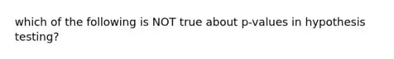 which of the following is NOT true about p-values in hypothesis testing?