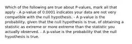 Which of the following are true about P-values, mark all that apply - A p-value of 0.0001 indicates your data are not very compatible with the null hypothesis. - A p-value is the probability, given that the null hypothesis is true, of obtaining a statistic as extreme or more extreme than the statistic you actually observed. - A p-value is the probability that the null hypothesis is true.