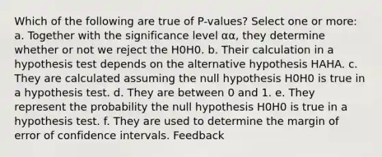 Which of the following are true of P-values? Select one or more: a. Together with the significance level αα, they determine whether or not we reject the H0H0. b. Their calculation in a hypothesis test depends on the alternative hypothesis HAHA. c. They are calculated assuming the null hypothesis H0H0 is true in a hypothesis test. d. They are between 0 and 1. e. They represent the probability the null hypothesis H0H0 is true in a hypothesis test. f. They are used to determine the margin of error of confidence intervals. Feedback