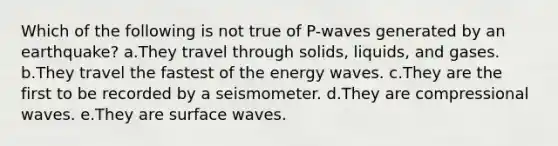 Which of the following is not true of P-waves generated by an earthquake? a.They travel through solids, liquids, and gases. b.They travel the fastest of the energy waves. c.They are the first to be recorded by a seismometer. d.They are compressional waves. e.They are surface waves.