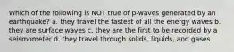 Which of the following is NOT true of p-waves generated by an earthquake? a. they travel the fastest of all the energy waves b. they are surface waves c. they are the first to be recorded by a seismometer d. they travel through solids, liquids, and gases