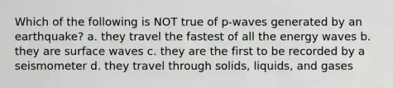 Which of the following is NOT true of p-waves generated by an earthquake? a. they travel the fastest of all the energy waves b. they are surface waves c. they are the first to be recorded by a seismometer d. they travel through solids, liquids, and gases