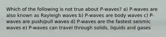 Which of the following is not true about P-waves? a) P-waves are also known as Rayleigh waves b) P-waves are body waves c) P-waves are push/pull waves d) P-waves are the fastest seismic waves e) P-waves can travel through solids, liquids and gases