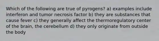 Which of the following are true of pyrogens? a) examples include interferon and tumor necrosis factor b) they are substances that cause fever c) they generally affect the thermoregulatory center of the brain, the cerebellum d) they only originate from outside the body