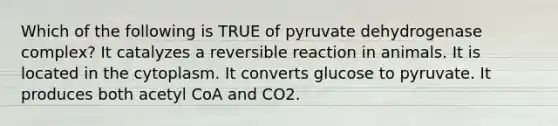 Which of the following is TRUE of pyruvate dehydrogenase complex? It catalyzes a reversible reaction in animals. It is located in the cytoplasm. It converts glucose to pyruvate. It produces both acetyl CoA and CO2.