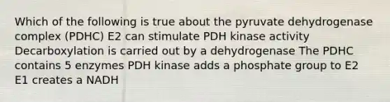 Which of the following is true about the pyruvate dehydrogenase complex (PDHC) E2 can stimulate PDH kinase activity Decarboxylation is carried out by a dehydrogenase The PDHC contains 5 enzymes PDH kinase adds a phosphate group to E2 E1 creates a NADH