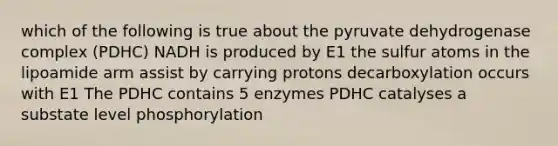 which of the following is true about the pyruvate dehydrogenase complex (PDHC) NADH is produced by E1 the sulfur atoms in the lipoamide arm assist by carrying protons decarboxylation occurs with E1 The PDHC contains 5 enzymes PDHC catalyses a substate level phosphorylation