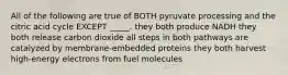 All of the following are true of BOTH pyruvate processing and the citric acid cycle EXCEPT _____. they both produce NADH they both release carbon dioxide all steps in both pathways are catalyzed by membrane-embedded proteins they both harvest high-energy electrons from fuel molecules