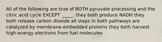 All of the following are true of BOTH pyruvate processing and the citric acid cycle EXCEPT _____. they both produce NADH they both release carbon dioxide all steps in both pathways are catalyzed by membrane-embedded proteins they both harvest high-energy electrons from fuel molecules