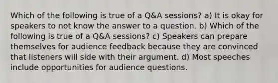 Which of the following is true of a Q&A sessions? a) It is okay for speakers to not know the answer to a question. b) Which of the following is true of a Q&A sessions? c) Speakers can prepare themselves for audience feedback because they are convinced that listeners will side with their argument. d) Most speeches include opportunities for audience questions.